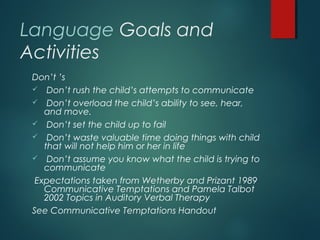 Language Goals and
Activities
Don’t ’s
 Don’t rush the child’s attempts to communicate
 Don’t overload the child’s ability to see, hear,
and move.
 Don’t set the child up to fail
 Don’t waste valuable time doing things with child
that will not help him or her in life
 Don’t assume you know what the child is trying to
communicate
Expectations taken from Wetherby and Prizant 1989
Communicative Temptations and Pamela Talbot
2002 Topics in Auditory Verbal Therapy
See Communicative Temptations Handout
 