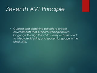 Seventh AVT Principle
 Guiding and coaching parents to create
environments that support listening/spoken
language through the child’s daily activities and
to integrate listening and spoken language in the
child’s life.
 