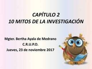 CAPÍTULO 2
10 MITOS DE LA INVESTIGACIÓN
Mgter. Bertha Ayala de Medrano
C.R.U.P.O.
Jueves, 23 de noviembre 2017
 