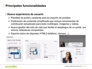 • Nueva experiencia de usuario
Ø Plantillas de portal y asistente para la creación de portales.
Ø Publicación de contenido simplificada que incluye herramientas de
contribución actualizada para texto multilingüe, imágenes y videos.
Ø Nueva gestión del ciclo de vida que facilita el despliegue de un portal, sus
activos, bibliotecas compartidas.
Ø Soporte nativo de etiquetas HTML5 (teléfono, cámara…).
Principales funcionalidades
13Oracle WebCenter Portal 12c
 