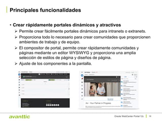 • Crear rápidamente portales dinámicos y atractivos
Ø Permite crear fácilmente portales dinámicos para intranets o extranets.
Ø Proporciona todo lo necesario para crear comunidades que proporcionen
ambientes de trabajo y de equipo.
Ø El compositor de portal, permite crear rápidamente comunidades y
páginas mediante un editor WYSIWYG y proporciona una amplia
selección de estilos de página y diseños de página.
Ø Ajuste de los componentes a la pantalla.
Principales funcionalidades
16Oracle WebCenter Portal 12c
 