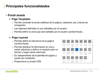 Oracle WebCenter Portal 12c 22
Ø Page Layouts
o Permite definir la estructura de la pagina
(content facet).
o Permite distribuir la información en una o
varias columnas o definir un espacio para un
banner y luego varias columnas.
o Es independiente de la plantilla de pagina y
puede ser reutilizado.
o Proporciona su propia CSS.
• Portal assets
Ø Page Templates
o Permite controlar la zonas estáticas de la página, cabecera, pie y barras de
navegación.
o Las regiones definidas no son editables por el usuario.
o Permite definir la zona que será editable por el usuario (content facet).
Principales funcionalidades
 