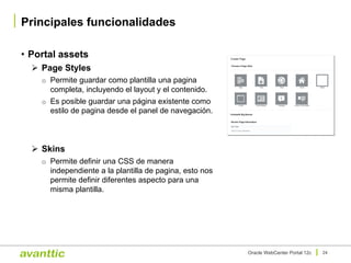 • Portal assets
Ø Page Styles
o Permite guardar como plantilla una pagina
completa, incluyendo el layout y el contenido.
o Es posible guardar una página existente como
estilo de pagina desde el panel de navegación.
Ø Skins
o Permite definir una CSS de manera
independiente a la plantilla de pagina, esto nos
permite definir diferentes aspecto para una
misma plantilla.
Principales funcionalidades
24Oracle WebCenter Portal 12c
 