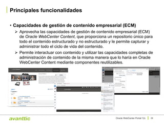 • Capacidades de gestión de contenido empresarial (ECM)
Ø Aprovecha las capacidades de gestión de contenido empresarial (ECM)
de Oracle WebCenter Content, que proporciona un repositorio único para
todo el contenido estructurado y no estructurado y le permite capturar y
administrar todo el ciclo de vida del contenido.
Ø Permite interactuar con contenido y utilizar las capacidades completas de
administración de contenido de la misma manera que lo haría en Oracle
WebCenter Content mediante componentes reutilizables.
Principales funcionalidades
28Oracle WebCenter Portal 12c
 