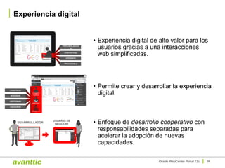 • Experiencia digital de alto valor para los
usuarios gracias a una interacciones
web simplificadas.
• Permite crear y desarrollar la experiencia
digital.
• Enfoque de desarrollo cooperativo con
responsabilidades separadas para
acelerar la adopción de nuevas
capacidades.
Experiencia digital
38Oracle WebCenter Portal 12c
USUARIO FINAL
PERSONALIZACIÓ
N
CONTEXTUAL
EFICIENTE
PROCESABLE
CONSTRUIR
INTEGRAR
GESTIONAR
ASEGURAR
DESARROLLADO
R
CONOCIMIENTO
DEL
TRABAJADOR
ADMINISTRADOR
DESARROLLADOR
USUARIO DE
NEGOCIO
 