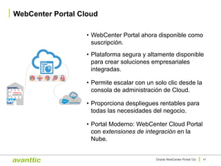 • WebCenter Portal ahora disponible como
suscripción.
• Plataforma segura y altamente disponible
para crear soluciones empresariales
integradas.
• Permite escalar con un solo clic desde la
consola de administración de Cloud.
• Proporciona despliegues rentables para
todas las necesidades del negocio.
• Portal Moderno: WebCenter Cloud Portal
con extensiones de integración en la
Nube.
WebCenter Portal Cloud
41Oracle WebCenter Portal 12c
 