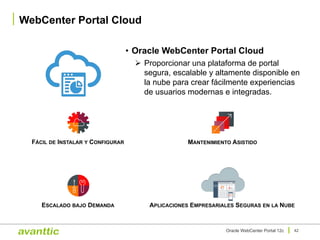 • Oracle WebCenter Portal Cloud
Ø Proporcionar una plataforma de portal
segura, escalable y altamente disponible en
la nube para crear fácilmente experiencias
de usuarios modernas e integradas.
WebCenter Portal Cloud
42Oracle WebCenter Portal 12c
FÁCIL DE INSTALAR Y CONFIGURAR
ESCALADO BAJO DEMANDA
MANTENIMIENTO ASISTIDO
APLICACIONES EMPRESARIALES SEGURAS EN LA NUBE
 