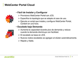 • Fácil de Instalar y Configurar
Ø Provisiona WebCenter Portal con JCS.
Ø Especifica la topología que se adapte al caso de uso.
Ø Ejecuta un script que instala y configura WebCenter Portal,
Content en una hora.
• Escalado bajo Demanda
Ø Aumenta la capacidad durante pico de demanda y reduce
cuando la demanda disminuye con facilidad.
Ø El escalado se basa en JCS.
Ø Nuevos nodos escalados se agregan al clúster automáticamente.
Ø Rápido y fiable.
WebCenter Portal Cloud
43Oracle WebCenter Portal 12c
 