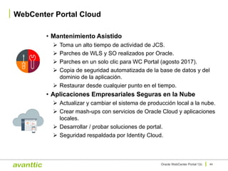 • Mantenimiento Asistido
Ø Toma un alto tiempo de actividad de JCS.
Ø Parches de WLS y SO realizados por Oracle.
Ø Parches en un solo clic para WC Portal (agosto 2017).
Ø Copia de seguridad automatizada de la base de datos y del
dominio de la aplicación.
Ø Restaurar desde cualquier punto en el tiempo.
• Aplicaciones Empresariales Seguras en la Nube
Ø Actualizar y cambiar el sistema de producción local a la nube.
Ø Crear mash-ups con servicios de Oracle Cloud y aplicaciones
locales.
Ø Desarrollar / probar soluciones de portal.
Ø Seguridad respaldada por Identity Cloud.
WebCenter Portal Cloud
44Oracle WebCenter Portal 12c
 