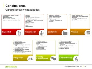 Características y capacidades
Conclusiones
46Oracle WebCenter Portal 12c
• Personalización (basada en roles y
escenarios)
• Roles Predefinidos
• Propagación de Identidad
• el control de acceso basado en roles
Seguridad
• Plantillas
• Multicanal
• Plantillas y gestión adaptadas
• Plantillas de responsive
• Aplicación movil nativa preconstruida
• REST API's
• Diseños de página
• Micrositios
• Marca
• Personalización
Presentación
• Búsqueda y etiquetado
• Gestión de contenidos web
• Gestión de documentos
• Flujo de trabajo
• Plantillas de visualización de
contenido
Contenido
• Lista de trabajo (BPEL)
• Integración de Oracle BPM Process
Workspace
• Extensión de flujo de trabajo para
Oracle BPM
Proceso
• Portlet Container
• Remote Portlets (WSRP)
• Pagelet Producer
• WSRP producer para aplicaciones
.NET
• Oracle Application Development
Framework (ADF)
• Integración de Oracle Business
Intelligence (OBIEE)
• Integración preconstruida/certificada
con aplicaciones Oracle.
Integración
• Perfil de usuario
• Home/Portal personal
• Foros
• Wiki y Blog
• People Connections
• Activity Stream
• Activity Graph
• Recomendaciones
Social y
Colaboración
• Administración delegada
• Permisos de grano fino
• Analytics (paginas, componentes, y
servicios)
• Multitenancy Departamental
• Assets compartidos
• Plantillas de portal
Administración
 