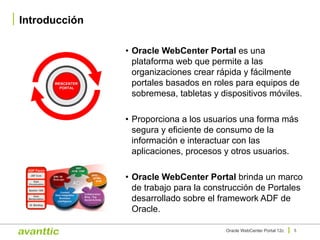• Oracle WebCenter Portal es una
plataforma web que permite a las
organizaciones crear rápida y fácilmente
portales basados en roles para equipos de
sobremesa, tabletas y dispositivos móviles.
• Proporciona a los usuarios una forma más
segura y eficiente de consumo de la
información e interactuar con las
aplicaciones, procesos y otros usuarios.
• Oracle WebCenter Portal brinda un marco
de trabajo para la construcción de Portales
desarrollado sobre el framework ADF de
Oracle.
Introducción
5Oracle WebCenter Portal 12c
WEBCENTER
PORTAL
 