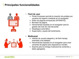 Principales funcionalidades
7Oracle WebCenter Portal 12c
• Multicanal
Ø Interfaz de usuario elegante y de fácil manejo
orientada a las tabletas.
Ø Herramientas basadas en el navegador para crear
variantes de página para dispositivos móviles.
Ø Soporte para la entrega multicanal de contenido y
datos agregados.
• Fácil de usar
Ø Portal Composer permite la creación de portales por
usuarios de negocio mediante en el navegador.
Ø Editor de páginas enriquecido (WYSIWYG).
Ø Borrador de página.
Ø Herramientas basadas en el navegador para la
gestión del ciclo de vida del portal.
Ø Despliegue automático.
Ø Supervisión y ajuste del rendimiento.
 