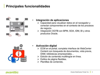Principales funcionalidades
8Oracle WebCenter Portal 12c
• Activación digital
Ø ECM en el portal, completa interface de WebCenter
Content con búsqueda de documentos, vista previa,
DAM, bibliotecas empresariales…
Ø Edición de contenido multilingüe en línea.
Ø Estilos de página flexibles.
Ø Plantillas de contenido.
• Integración de aplicaciones
Ø Capacidad para visualizar datos en el navegador y
conectar componentes en el contexto de los procesos
de negocio.
Ø Integración OOTB con BPM, SOA, IDM, BI y otros
productos Oracle.
 