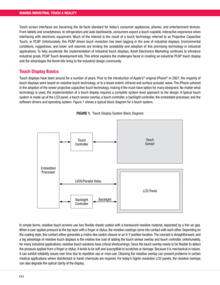 MAKING INDUSTRIAL TOUCH A REALITY

Touch screen interfaces are becoming the de-facto standard for today’s consumer appliances, phones, and entertainment devices.
From tablets and smartphones, to refrigerators and auto dashboards, consumers expect a touch-capable, interactive experience when
interfacing with electronic equipment. Much of the interest is the result of a touch technology referred to as Projective Capacitive
Touch, or PCAP. Unfortunately, this PCAP driven touch revolution has been lagging in the area of industrial displays. Environmental
conditions, ruggedness, and lower unit volumes are limiting the availability and adoption of this promising technology in industrial
applications. To help accelerate the implementation of industrial touch displays, Avnet Electronics Marketing continues to introduce
industrial grade, PCAP Touch development kits. This article explains the challenges faced in creating an industrial PCAP touch display
and the advantages the Avnet kits bring to the industrial design community.

Touch Display Basics
Touch displays have been around for a number of years. Prior to the introduction of Apple’s® original iPhone® in 2007, the majority of
touch displays were based on resistive touch technology, or to a lesser extent, infrared and surface acoustic wave. The iPhone ushered
in the adoption of the newer projective capacitive touch technology, making it the must-have option for many designers. No matter what
technology is used, the implementation of a touch display requires a complete system-level approach to the design. A typical touch
system is made up of the LCD panel, a touch sensor overlay, a touch controller, a backlight controller, the embedded processor, and the
software drivers and operating system. Figure 1 shows a typical block diagram for a touch system.
FIGURE 1.  Touch Display System Block Diagram

Touch
Sensor

Touch
Controller

Embedded
Processor
LVDS/Parallel Video
LCD Panel
Backlight
Controller

Backlight

In simple terms, resistive touch screens use two flexible sheets coated with a translucent resistive material, separated by a thin air gap.
When a user applies pressure to the top layer with a finger or stylus, the resistive coatings come into contact with each other. Depending on
the coating style, this contact either generates a matrix-like switch closure or an X-Y position location. The concept is straightforward, and
a big advantage of resistive touch displays is the relative low cost of adding the touch sensor overlay and touch controller. Unfortunately,
for many industrial applications, resistive touch solutions have critical shortcomings. Since the touch overlay needs to be flexible to detect
the pressure applied from a finger or stylus, it tends to be soft and susceptible to scratches or damage. Because it is mechanical in nature,
it can exhibit reliability issues over time due to repetitive use or miss-use. Cleaning the resistive overlay can present problems in certain
medical applications where disinfectant or harsh chemicals are required. For today’s higher resolution LCD panels, the resistive overlays
can also degrade the optical clarity of the display.
[ 2 ]

 