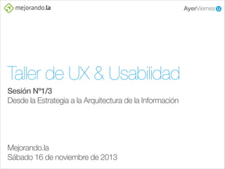 Taller de UX & Usabilidad
Sesión Nº1/3
Desde la Estrategia a la Arquitectura de la Información
!
!
!
!

Mejorando.la
Sábado 16 de noviembre de 2013

 