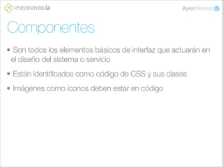 Componentes
• Son todos los elementos básicos de interfaz que actuarán en
el diseño del sistema o servicio
• Están identificados como código de CSS y sus clases
• Imágenes como íconos deben estar en código

 