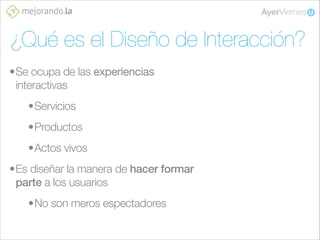 ¿Qué es el Diseño de Interacción?
•Se ocupa de las experiencias
interactivas
•Servicios
•Productos
•Actos vivos
•Es diseñar la manera de hacer formar
parte a los usuarios
•No son meros espectadores

 