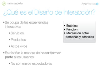¿Qué es el Diseño de Interacción?
•Se ocupa de las experiencias
interactivas
•Servicios
•Productos
•Actos vivos
•Es diseñar la manera de hacer formar
parte a los usuarios
•No son meros espectadores

• Estética
• Función
• Mediación entre
personas y servicios

 