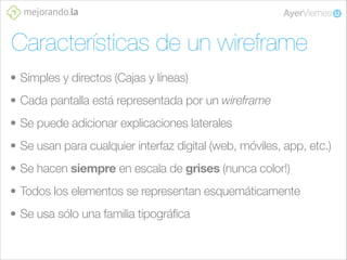 Características de un wireframe
• Simples y directos (Cajas y líneas)
• Cada pantalla está representada por un wireframe
• Se puede adicionar explicaciones laterales
• Se usan para cualquier interfaz digital (web, móviles, app, etc.)
• Se hacen siempre en escala de grises (nunca color!)
• Todos los elementos se representan esquemáticamente
• Se usa sólo una familia tipográfica

 