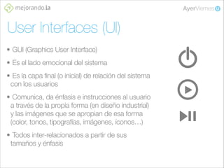 User Interfaces (UI)
• GUI (Graphics User Interface)
• Es el lado emocional del sistema
• Es la capa final (o inicial) de relación del sistema
con los usuarios
• Comunica, da énfasis e instrucciones al usuario
a través de la propia forma (en diseño industrial)
y las imágenes que se apropian de esa forma
(color, tonos, tipografías, imágenes, íconos…)
• Todos inter-relacionados a partir de sus
tamaños y énfasis

 