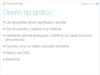Diseño tipográﬁco
• Las tipografías tienen significado y sentido
• Dan el carácter y adjetivo a un sistema
• Diseñarlas permite jerarquizar y distribuir en capas la lectura
del contenido
• Fuentes como un objeto asociado al diseño
• Está en las CSS
• Webfonts

 
