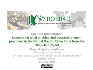 Cheryl Hodgkinson-Williams
University of Cape Town
2nd International Conference of the African Virtual University
Nairobi, Kenya
1-3 July 2015
Keynote presentation
Uncovering what enables and constrains ‘open
practices’ in the Global South: Reflections from the
ROER4D Project
 