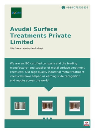 +91-8079451853
Avudai Surface
Treatments Private
Limited
http://www.cleaningchemical.org/
We are an ISO certified company and the leading
manufacturer and supplier of metal surface treatment
chemicals. Our high quality industrial metal treatment
chemicals have helped us earning wide recognition
and repute across the world.
 
