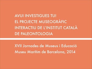AVUI INVESTIGUES TU!
EL PROJECTE MUSEOGRÀFIC
INTERACTIU DE L’INSTITUT CATALÀ
DE PALEONTOLOGIA
!

XVII Jornades de Museus i Educació
Museu Marítim de Barcelona, 2014

 
