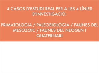 4 CASOS D'ESTUDI REAL PER A LES 4 LÍNIES
D'INVESTIGACIÓ:
!

PRIMATOLOGIA / PALEOBIOLOGIA / FAUNES DEL
MESOZOIC / FAUNES DEL NEOGEN I
QUATERNARI
!
!

 