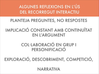 ALGUNES REFLEXIONS EN L’ÚS
DEL RECORREGUT INTERACTIU
PLANTEJA PREGUNTES, NO RESPOSTES
!

IMPLICACIÓ CONSTANT AMB CONTINUÏTAT
EN L’ARGUMENT
!

COL·LABORACIÓ EN GRUP I
PERSONIFICACIÓ
!

EXPLORACIÓ, DESCOBRIMENT, COMPETICIÓ,
!

NARRATIVA

 