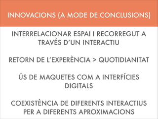 INNOVACIONS (A MODE DE CONCLUSIONS)
INTERRELACIONAR ESPAI I RECORREGUT A
TRAVÉS D’UN INTERACTIU
!

RETORN DE L’EXPERÈNCIA > QUOTIDIANITAT
!

ÚS DE MAQUETES COM A INTERFÍCIES
DIGITALS
!

COEXISTÈNCIA DE DIFERENTS INTERACTIUS
PER A DIFERENTS APROXIMACIONS

 