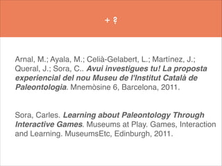 +?

Arnal, M.; Ayala, M.; Celià-Gelabert, L.; Martínez, J.;
Queral, J.; Sora, C.. Avui investigues tu! La proposta
experiencial del nou Museu de l'Institut Català de
Paleontologia. Mnemòsine 6, Barcelona, 2011.!
!
!

Sora, Carles. Learning about Paleontology Through
Interactive Games. Museums at Play. Games, Interaction
and Learning. MuseumsEtc, Edinburgh, 2011.!
!

 
