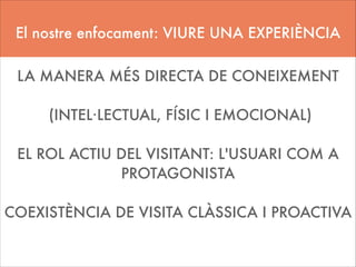 El nostre enfocament: VIURE UNA EXPERIÈNCIA
!

LA MANERA MÉS DIRECTA DE CONEIXEMENT
!

(INTEL·LECTUAL, FÍSIC I EMOCIONAL)
!

EL ROL ACTIU DEL VISITANT: L'USUARI COM A
PROTAGONISTA
!

COEXISTÈNCIA DE VISITA CLÀSSICA I PROACTIVA
!

 