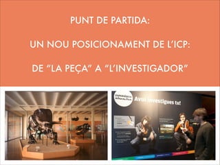 PUNT DE PARTIDA:
!

UN NOU POSICIONAMENT DE L’ICP:
!

DE “LA PEÇA” A “L’INVESTIGADOR”

 