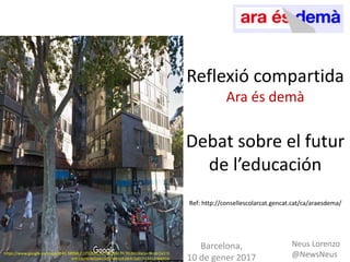 Reflexió compartida
Ara és demà
Debat sobre el futur
de l’educació
Ref: http://consellescolarcat.gencat.cat/ca/araesdema/
Barcelona,
10 de gener 2017
Neus Lorenzo
@NewsNeushttps://www.google.es/maps/@41.38958,2.1732652,3a,75y,300.7h,99.06t/data=!3m6!1e1!3
m4!1soHU4zGbKn3iD7MkSIJEsWA!2e0!7i13312!8i6656
 