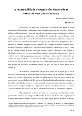 1 de 36
A vulnerabilidade de populações desassistidas
PROPOSTAS PARA ESTUDOS FUTUROS
Antonio Fernando Navarro1
Introdução
Inicialmente, as populações desassistidas são aquelas com pouca ou quase
nenhuma assistência pública, residentes em áreas normalmente colapsáveis, e por isso, sujeitas a
acidentes ambientais de toda a sorte, que afetando suas posses provocam continuamente perdas do
pouco que conseguem amealhar com seus trabalhos. Por ocasião de eventos climáticos mais
intensos, quase sempre chuvas acima do normal provocam o deslizamento de barreiras das encostas.
Nessas ocasiões de catástrofes são atendidas ou apoiadas por uma parcela da população que se
apresenta de imediato, seja para auxiliar a Defesa Civil a resgatar as vítimas e mesmo para a
obtenção de fundos que possibilitem a aquisição de mantimentos e a reposição dos pertences. Quase
que de imediato grupos de apoio conseguem angariar roupas e alimentos e providenciar as
distribuições. Quanto aos Governos, esses liberam gêneros alimentícios, algumas vezes fruto de
contribuições da própria população, nesses casos auxiliando o transporte dos mantimentos em
veículos das forças militares, e a obtenção de verbas emergenciais para a reconstrução das
moradias. Por questões não de todo explicadas, essa mesma população desassistida, em sua maior
parte, retorna aos seus locais de moradia anterior. Por quê? Por falta de outras opções ou de
assistência?
De outra feita, comunidades inteiras viram cinzas em incêndios que se inicial
através de curtos circuitos de instalações elétricas sobrecarregadas, que ao atingirem um barraco se
alastram aos demais. São tragédias que não têm origem natural, mas que fazem parte de um
contexto onde essa população reside. Por não haver fiscalização adequada muitos dos barracos são
iluminados por instalações precárias. Nessa precariedade e no aumento de residências conectadas ao
mesmo circuito o imprevisível passa a ser previsível, ou seja, os incêndios passam a se alastrar.
Condições de climas mais secos e sem chuvas aumentam a velocidade de alastramento das perdas.
O que de comum se observa em todas essas comunidades são alguns fatos como:
agrupamentos humanos não planejados, dificuldades de acesso aos locais pelos os públicos de
socorro e atendimento às vítimas, falta de fiscalização pelos órgãos públicos, moradias de precária
1
Antonio Fernando Navarro é Físico, Matemático, Engenheiro Civil, Engenheiro de Segurança do Trabalho e Mestre
em Saúde e Meio Ambiente, tendo atuado como Gerente de Riscos em atividades industriais por mais de 30 anos.
Também é professor da Universidade Federal Fluminense – UFF.
 