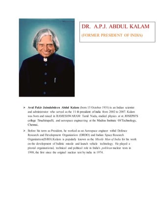 DR. A.P.J. ABDUL KALAM 
(FORMER PRESIDENT OF INDIA) 
 Avul Pakir Jainulabdeen Abdul Kalam (born 15 October 1931) is an Indian scientist 
and administrator who served as the 11 th president of india from 2002 to 2007. Kalam 
was born and raised in RAMESHWARAM Tamil Nadu, studied physics at st. JOSEPH’S 
college Tiruchirapalli, and aerospace engineering at the Madras Institute Of Technology, 
Chennai.. 
 Before his term as President, he worked as an Aerospace engineer withd Defence 
Research and Development Organization (DRDO) and Indian Space Research 
Organization(ISRO).Kalam is popularly known as the Missile Man of India for his work 
on the development of ballstic missile and launch vehicle technology. He played a 
pivotal organisational, technical and political role in India's pokhran nuclear tests in 
1998, the first since the original nuclear test by india in 1974. 
 