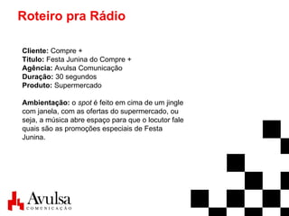 Roteiro pra Rádio Cliente:  Compre + Titulo:  Festa Junina do Compre + Agência:  Avulsa Comunicação Duração:  30 segundos Produto:  Supermercado Ambientação:  o  spot  é feito em cima de um jingle com janela, com as ofertas do supermercado, ou seja, a música abre espaço para que o locutor fale quais são as promoções especiais de Festa Junina. 