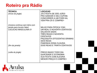 Roteiro pra Rádio LOCUCAO JÁ É FESTA DE SÃO JOÃO! PRA GANHAR O SEU CUPOM, CONCORRER A UM FORD KA, VEM PRA CÁ E COMPRE+ MILHO PARA PIPOCA YOKI UM REAL E NOVENTA CENTAVOS SALSICHA SADIA TRÊS REAIS E NOVENTA CENTAVOS PAÇOQUITA OITOCENTAS GRAMAS SEIS REAIS PAMONHA DONA CLÁUDIA DOIS REAIS E TRINTA CENTAVOS PREÇO BAIXO TODO DIA QUALIDADE E ECONOMIA  SUA FESTA COM ALEGRIA MENOR PREÇO É COMPRE+   TÉCNICA (Início do jingle) (música continua sem letra com janela para locutor falar) LOCUCAO MASCULINA 01 (fim da janela) (volta do jingle) 