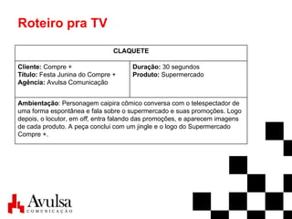 Roteiro pra TV Ambientação : Personagem caipira cômico conversa com o telespectador de uma forma espontânea e fala sobre o supermercado e suas promoções. Logo depois, o locutor, em  off,  entra falando das promoções, e aparecem imagens de cada produto. A peça conclui com um jingle e o logo do Supermercado Compre +. Duração:  30 segundos Produto:  Supermercado Cliente:  Compre + Título:  Festa Junina do Compre + Agência:  Avulsa Comunicação CLAQUETE 