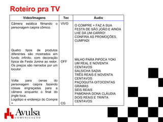 Roteiro pra TV O COMPRE + FAZ A SUA FESTA DE SÃO JOÃO E AINDA LHE DÁ UM CARRO! CONFIRA AS PROMOÇÕES, CUMPADI MILHO PARA PIPOCA YOKI UM REAL E NOVENTA CENTAVOS SALSICHA SADIA TRÊS REAIS E NOVENTA CENTAVOS PAÇOQUITA OITOCENTAS GRAMAS SEIS REAIS PAMONHA DONA CLÁUDIA DOIS REAIS E TRINTA CENTAVOS VIVO OFF CG Câmera estática filmando o personagem caipira cômico. Quatro tipos de produtos diferentes são mostrados em fundo infinito, com decoração típica de Festa Junina ao redor. Os preços são narrados por um locutor. Volta para cenas do personagem caipira fazendo coisas engraçadas para a câmera enquanto o final do jingle toca. Logotipo e endereço do Compre +  Áudio Tec Vídeo/Imagens 