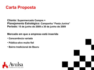 Carta Proposta Cliente:  Supermercado Compre + Planejamento Estratégico:  Campanha “Festa Junina” Período:  15 de junho de 2009 a 30 de junho de 2009 Mercado em que a empresa está inserida Concorrência variada Público-alvo muito fiel   Bairro tradicional de Bauru 