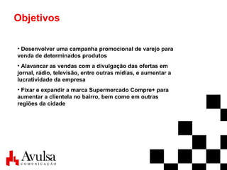 Objetivos Desenvolver uma campanha promocional de varejo para venda de determinados produtos Alavancar as vendas com a divulgação das ofertas em jornal, rádio, televisão, entre outras mídias, e aumentar a lucratividade da empresa Fixar e expandir a marca Supermercado Compre+ para aumentar a clientela no bairro, bem como em outras regiões da cidade 