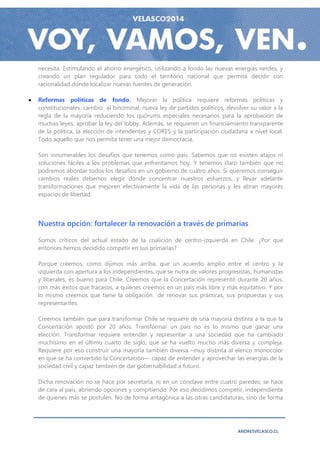 necesita. Estimulando el ahorro energético, utilizando a fondo las nuevas energías verdes, y
    creando un plan regulador para todo el territorio nacional que permita decidir con
    racionalidad dónde localizar nuevas fuentes de generación.

   Reformas políticas de fondo. Mejorar la política requiere reformas políticas y
    constitucionales: cambio al binominal, nueva ley de partidos políticos, devolver su valor a la
    regla de la mayoría reduciendo los quórums especiales necesarios para la aprobación de
    muchas leyes, aprobar la ley del lobby. Además, se requieren un financiamiento transparente
    de la política, la elección de intendentes y CORES y la participación ciudadana a nivel local.
    Todo aquello que nos permita tener una mejor democracia.

    Son innumerables los desafíos que tenemos como país. Sabemos que no existen atajos ni
    soluciones fáciles a los problemas que enfrentamos hoy. Y tenemos claro también que no
    podremos abordar todos los desafíos en un gobierno de cuatro años. Si queremos conseguir
    cambios reales debemos elegir dónde concentrar nuestros esfuerzos, y llevar adelante
    transformaciones que mejoren efectivamente la vida de las personas y les abran mayores
    espacios de libertad.




    Nuestra opción: fortalecer la renovación a través de primarias

    Somos críticos del actual estado de la coalición de centro-izquierda en Chile. ¿Por qué
    entonces hemos decidido competir en sus primarias?

    Porque creemos, como dijimos más arriba, que un acuerdo amplio entre el centro y la
    izquierda con apertura a los independientes, que se nutra de valores progresistas, humanistas
    y liberales, es bueno para Chile. Creemos que la Concertación representó durante 20 años,
    con más éxitos que fracasos, a quienes creemos en un país más libre y más equitativo. Y por
    lo mismo creemos que tiene la obligación de renovar sus prácticas, sus propuestas y sus
    representantes.

    Creemos también que para transformar Chile se requiere de una mayoría distinta a la que la
    Concertación apostó por 20 años. Transformar un país no es lo mismo que ganar una
    elección. Transformar requiere entender y representar a una sociedad que ha cambiado
    muchísimo en el último cuarto de siglo, que se ha vuelto mucho más diversa y compleja.
    Requiere por eso construir una mayoría también diversa –muy distinta al elenco monocolor
    en que se ha convertido la Concertación— capaz de entender y aprovechar las energías de la
    sociedad civil y capaz también de dar gobernabilidad a futuro.

    Dicha renovación no se hace por secretaría, ni en un cónclave entre cuatro paredes; se hace
    de cara al país, abriendo opciones y compitiendo. Por eso decidimos competir, independiente
    de quienes más se postulen. No de forma antagónica a las otras candidaturas, sino de forma




                                                                                ANDRESVELASCO.CL
 
