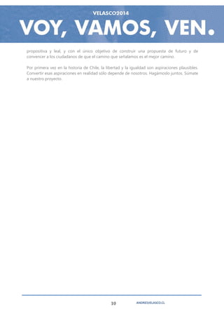 propositiva y leal, y con el único objetivo de construir una propuesta de futuro y de
convencer a los ciudadanos de que el camino que señalamos es el mejor camino.

Por primera vez en la historia de Chile, la libertad y la igualdad son aspiraciones plausibles.
Convertir esas aspiraciones en realidad sólo depende de nosotros. Hagámoslo juntos. Súmate
a nuestro proyecto.




                                              10            ANDRESVELASCO.CL
 
