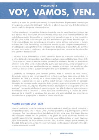 involucró a todos los partidos del centro y la izquierda chilena. El presidente Ricardo Lagos
bregó por dar un sustento ideológico y cultural a la labor de su gobierno y de la Concertación,
pero la coalición desaprovechó esos esfuerzos.

En Chile se gobernó con políticas de centro-izquierda, pero las ideas liberal-progresistas tras
esas políticas no se explicitaron, en buena medida porque esas ideas no eran compartidas por
toda la Concertación. Se consolidó un importante rol para el mercado en la vida económica
del país, pero nunca se discutió por qué esto era bueno ni qué límites debíamos fijar. Se
firmaron acuerdos de libre comercio, pero rara vez se explicó por qué insertarse en el mundo
es bueno para Chile. Se construyó un sistema de servicios sociales con prestadores públicos y
privados pero no se explicitaron ni las fortalezas ni las debilidades de ese sistema. Se permitió
un papel importante –y creciente— para la educación particular, pero no se discutieron los
pros y contras de esa decisión.

El resultado es que, enfrentados a la crítica derechista de que en 20 años no se hizo nada, o a
la crítica de la extrema izquierda de que sólo se perpetuaron desigualdades, los políticos de la
Concertación no tienen ni palabras ni ideas para explicar lo obrado. Es más: no terminan de
entender cómo Chile cambió ni lo profundo que ha sido ese cambio, como tampoco tienen
un marco conceptual para identificar las muchas carencias e injusticias que aún afectan a los
chilenos, o explicar cómo se pueden corregir sin tirar por la borda lo que se ha alcanzado.

El problema es conceptual pero también político. Ante la ausencia de ideas nuevas,
demasiadas veces se cae en un izquierdismo irreflexivo que hace caso omiso de todo lo
aprendido en Chile y el mundo en el último medio siglo. Otras veces se incurre en un
populismo corporativista en que la política social consiste exclusivamente en satisfacer
demandas, sin entender que las exigencias de los gremios organizados rara vez coinciden con
el interés general. Así, algunos dirigentes levantan el proyecto de un supuesto “giro a la
izquierda” cuyo contenido hasta el momento no va más allá de algunos lugares comunes
manoseados hasta el cansancio. El centro político se va debilitando y el carácter de centro-
izquierda de la coalición se desdibuja. Los acuerdos y la gobernabilidad para proyectar un
futuro distinto al que propone la derecha se tornan más difíciles.



Nuestro proyecto 2014 -2022
Nuestra candidatura pretende comenzar a construir esa matriz ideológica liberal, humanista y
progresista que tanta falta le hace a Chile. Creemos que libertad e igualdad pueden y deben
conjugarse. Que hay más complementariedad que tensión entre estos dos ideales. Que no
hay verdadera libertad para las personas si no gozan de ciertos estándares mínimos en
nutrición, salud, vivienda y educación (entre otros) y que el Estado tiene un papel clave que
jugar en la garantía de estos mínimos sociales. Pero, al mismo tiempo, que la libertad y la
dignidad de las personas jamás deben ser vulneradas con la excusa de alcanzar éste u otro
objetivo económico o social.



                                                2             ANDRESVELASCO.CL
 