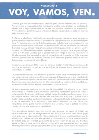 Creemos que vivir en sociedad implica derechos pero también deberes para las personas.
Pero creer que la responsabilidad es individual no implica, como postulan los ideólogos de
derecha, que la mejor política social sea decirles a las personas: ráscate con tus propias uñas.
Al revés. Creemos que el mensaje de una sociedad buena a sus ciudadanos debe ser: estamos
todos juntos en esto.

Confiamos en el esfuerzo individual como motor del progreso, y aspiramos a una sociedad en
que las oportunidades educativas y la igualdad en el trato permitan que ese esfuerzo valga la
pena. Por eso estamos en contra de todo prejuicio y de toda forma de discriminación. Por eso
queremos un Chile en que se respeten los derechos civiles y los de las minorías, se celebre la
diversidad étnica y cultural, y se promueva activamente la igualdad entre los géneros y entre
personas con diferentes orientaciones sexuales. Un nuevo proyecto debe asignar un lugar
central a todos estos asuntos, que la política tradicional relegó a un papel secundario en
décadas pasadas. Por demasiados años el pensamiento de izquierda en Chile tuvo una
impronta conservadora en materias culturales o de libertades públicas. Llegó la hora de
deshacerse de esa camisa de fuerza iliberal.

En resumen: queremos un Chile en que las personas puedan vivir la vida que quieren, no la
vida que les tocó vivir. Un país en que, en la frase de Amartya Sen, el desarrollo sea un
camino hacia la libertad.

Un proyecto ideológico no solo debe decir qué quiere lograr. Debe además explicitar cómo lo
va a lograr, con qué instrumentos. Debemos aprender de la experiencia propia y también de
la ajena. En el último siglo muchas naciones intentaron construir sistemas que, preservando el
dinamismo económico, disminuyeran las diferencias sociales y redujeran la inseguridad que
deben enfrentar las familias. Algunas tuvieron éxito; otras fracasaron.

De esas experiencias podemos concluir que la desigualdad y la injusticia no son datos
inmutables de la sociedad; que la voluntad de una nación, expresada en políticas de Estado y
en la provisión de servicios públicos de calidad, puede derrotarlas; que los mercados sirven
para asignar recursos, pero que hay mercados que funcionan mal y que la política pública
puede y debe regularlos; que los monopolios son malos para el bolsillo de los consumidores
y para la innovación de las empresas, y que deben combatirse con una política pro-
competencia activa; que la macroeconomía tiende a los ciclos, y que la política económica
contra-cíclica permite aminorar esa inestabilidad.

Pero aprendimos también que por mucho que aumente su gasto, el Estado no
necesariamente es capaz de entregar servicios de calidad, y que por lo tanto hay un papel
importante para la descentralización y la competencia al proveer servicios públicos; que la
excesiva burocracia estatal daña a las personas y a la actividad económica, y que la reforma
del Estado debe ser prioridad permanente de quienes creen en él; que una frondosa
legislación laboral suele producir efectos no buscados, que demasiadas veces terminan
dañando precisamente a los grupos vulnerables (como mujeres y jóvenes) que esa legislación



                                                                              ANDRESVELASCO.CL
 
