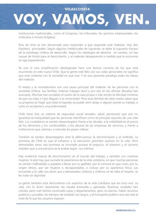 instituciones tradicionales, como el Congreso, los tribunales, los gremios empresariales, los
sindicatos e incluso la Iglesia.

Ríos de tinta se han derramado para responder a qué responde este malestar. Hay dos
hipótesis principales. Según algunos intelectuales de izquierda, se debe al supuesto fracaso
de la estrategia chilena de desarrollo. Según los ideólogos de derecha, en cambio, no hay
causas de fondo para el descontento, y el malestar desaparecerá a medida que la economía
se siga expandiendo.

Ni una ni otra simplificación ideologizada hace una lectura correcta de los que está
ocurriendo en este nuevo Chile. Que la gente esté feliz con sus vidas personales no significa
que esté contenta con la sociedad en que vive. Y en esa aparente paradoja están las claves
del malestar.

El miedo y la incertidumbre son una causa principal del malestar de las personas con la
sociedad chilena. Las familias chilenas trabajan duro y por eso en las últimas décadas han
avanzado. Muchas han cumplido el sueño de la casa propia o han tenido la felicidad inmensa
de que sus hijas e hijos lleguen a la universidad. Pero esas familias de clase media saben que
su progreso es frágil, que todo lo logrado se puede venir abajo si alguien pierde su trabajo, o
sufre un accidente o una enfermedad.

Chile tiene hoy un sistema de seguridad social (empleo, salud, pensiones) que aún no
garantiza la tranquilidad que las personas identifican como el principal requisito de una vida
feliz. Los ciudadanos se sienten desprotegidos frente a las deudas, a la volatilidad en el precio
de los alimentos y los combustibles, a los abusos de las empresas de servicios, y frente a
instituciones que, estiman, a menudo los pasan a llevar.

También se sienten desprotegidos ante la delincuencia, la discriminación y el maltrato. La
promesa de Chile es que el esfuerzo y la educación permiten avanzar en la vida. Pero
demasiadas veces esa promesa se incumple porque el prejuicio, el clasismo y el racismo
impiden que a una persona se la evalúe según sus méritos.

Hay evidencia maciza de discriminación en el mundo del trabajo, y también con nuestras
mujeres. A esto hay que sumarle la experiencia de la vida cotidiana, en que muchas personas
se sienten maltratadas o pasadas a llevar por su apellido, por la comuna en que viven, por su
origen étnico, por ser mujeres o discapacitados, o incluso por su apariencia física. Las
encuestas y la calle nos dicen que a demasiados chilenos y chilenos se les falta el respeto, se
les trata sin dignidad.

La gente también está descontenta con aspectos de la vida cotidiana que les toca vivir. La
vida, nos lo dicen claramente, les resulta estresada y ajetreada. Nuestras ciudades han
crecido, pero mal: hemos construido casas y departamentos, pero no barrios. Faltan servicios
públicos y privados, los tiempos de traslado son largos, y el transporte público rara vez está al
nivel de lo que los usuarios esperan.



                                                                               ANDRESVELASCO.CL
 