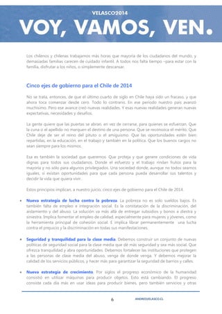 Los chilenos y chilenas trabajamos más horas que mayoría de los ciudadanos del mundo, y
    demasiadas familias carecen de cuidado infantil. A todos nos falta tiempo –para estar con la
    familia, disfrutar a los niños, o simplemente descansar.



    Cinco ejes de gobierno para el Chile de 2014

    No se trata, entonces, de que el último cuarto de siglo en Chile haya sido un fracaso, y que
    ahora toca comenzar desde cero. Todo lo contrario. En ese período nuestro país avanzó
    muchísimo. Pero ese avance creó nuevas realidades. Y esas nuevas realidades generan nuevas
    expectativas, necesidades y desafíos.

    La gente quiere que las puertas se abran, en vez de cerrarse, para quienes se esfuerzan. Que
    la cuna o el apellido no marquen el destino de una persona. Que se reconozca el mérito. Que
    Chile deje de ser el reino del pituto o el amiguismo. Que las oportunidades estén bien
    repartidas, en la educación, en el trabajo y también en la política. Que los buenos cargos no
    sean siempre para los mismos.

    Esa es también la sociedad que queremos. Que proteja y que genere condiciones de vida
    dignas para todos sus ciudadanos. Donde el esfuerzo y el trabajo rindan frutos para la
    mayoría y no sólo para algunos privilegiados. Una sociedad donde, aunque no todos seamos
    iguales, sí existan oportunidades para que cada persona pueda desarrollar sus talentos y
    decidir la vida que quiera vivir.

    Estos principios implican, a nuestro juicio, cinco ejes de gobierno para el Chile de 2014.

   Nueva estrategia de lucha contra la pobreza. La pobreza no es solo sueldos bajos. Es
    también falta de empleo e integración social. Es la constatación de la discriminación, del
    aislamiento y del abuso. La solución va más allá de entregar subsidios y bonos a diestra y
    siniestra. Implica fomentar el empleo de calidad, especialmente para mujeres y jóvenes, como
    la herramienta principal de cohesión social. E implica librar permanentemente una lucha
    contra el prejuicio y la discriminación en todas sus manifestaciones.

   Seguridad y tranquilidad para la clase media. Debemos construir un conjunto de nuevas
    políticas de seguridad social para la clase media que dé más seguridad y sea más social. Que
    ofrezca tranquilidad y abra oportunidades. Debemos fortalecer las instituciones que protegen
    a las personas de clase media del abuso, venga de donde venga. Y debemos mejorar la
    calidad de los servicios públicos, y hacer más para garantizar la seguridad de barrios y calles.

   Nueva estrategia de crecimiento. Por siglos el progreso económico de la humanidad
    consistió en utilizar máquinas para producir objetos. Esto está cambiando. El progreso
    consiste cada día más en usar ideas para producir bienes, pero también servicios y otras



                                                    6             ANDRESVELASCO.CL
 
