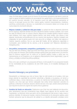 ideas. En Chile debe y puede ocurrir lo mismo. El crecimiento económico del último cuarto de
    siglo se apoyó en buena medida en la acumulación de capital físico y en el aprovechamiento
    de nuestros recursos naturales. En el siguiente cuarto de siglo debemos aprovechar al
    máximo el principal recurso de Chile: nuestra gente, nuestros emprendedores, creadores,
    científicos, profesionales y técnicos. La creatividad y la innovación deben ser la base de la
    nueva etapa de crecimiento del país.

   Mejores ciudades y calidad de vida para todos. La calidad de vida no depende solamente
    de los ingresos; depende también de cómo decidimos habitar nuestras ciudades. Casi nueve
    de cada 10 chilenos viven en centros urbanos. Mejorar las ciudades significa mejorar nuestra
    vida cotidiana. Vivir mejor significa mejores barrios, más áreas verdes, más cultura y más
    deporte, distribuidos territorialmente de una manera más equitativa. Significa ciudades más
    integradas, en que la gente pueda vivir más cerca de su trabajo, con calles más seguras y
    mejores espacios públicos. Esa es una tarea del Estado, de los gobiernos regionales y
    municipales, pero también de los vecinos y de la sociedad civil. Debemos abordarla y
    trabajarla juntos.

   Una política, transparente, competitiva y participativa. Nuestra política tiene que cambiar.
    Hay que abrir las ventanas y dejar que entre aire fresco. Que no sean los mismos de siempre
    en los cargos de siempre. Que la política atraiga a gente joven que quiere servir y no servirse.
    Que la inmensa mayoría que no milita en un partido político vuelva a sentir que sus
    representantes en el Congreso o en el gobierno efectivamente tienen legitimidad, y que el
    dinero y el lobby no dictan las políticas públicas.

    Estos cinco ejes constituyen una propuesta de futuro, no de pasado. Es una propuesta basada
    en las necesidades de los ciudadanos de este Chile nuevo, no en batallas ideológicas de
    antaño.



    Nuestro liderazgo y sus prioridades

    Necesitamos un liderazgo que mire al futuro. Que no solo acierte en el análisis, sino que
    tenga además la capacidad de encontrar soluciones y llevarlas a la práctica, sin temor a
    confrontar ideas, a tomar decisiones, y a poner en marcha las transformaciones que Chile
    requiere. Los cinco ejes que hemos subrayado más arriba tienen expresión concreta en
    políticas y reformas en diversos sectores. Dentro de esos cinco ejes, existen áreas prioritarias
    que requieren la atención urgente de nuestro futuro gobierno:

   Cambios de fondo en educación. Celebramos que Chile hoy esté hablando de educación,
    pero lamentamos que esa conversación haya dejado fuera algunos de los asuntos más
    importantes. La discusión tiene que partir con la universalización del acceso a salas cunas y
    jardines infantiles. En educación escolar, creemos firmemente en la educación pública, pero
    también pensamos que la educación de calidad es un desafío demasiado complejo como



                                                                                  ANDRESVELASCO.CL
 